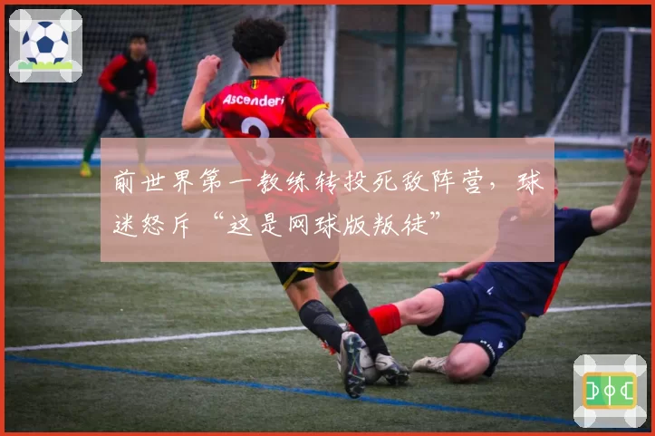 前世界第一教练转投死敌阵营，球迷怒斥“这是网球版叛徒”