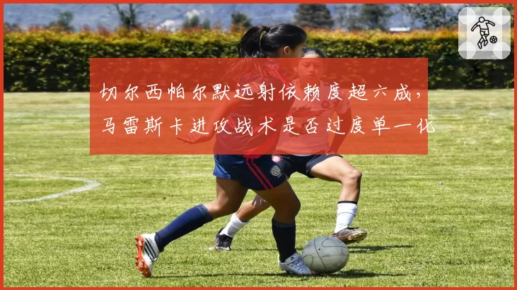 切尔西帕尔默远射依赖度超六成，马雷斯卡进攻战术是否过度单一化？