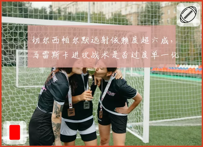 切尔西帕尔默远射依赖度超六成，马雷斯卡进攻战术是否过度单一化？