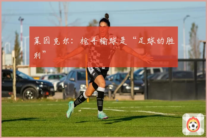 莱因克尔:枪手输球是“足球的胜利”