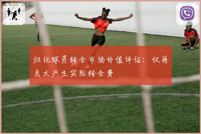 归化球员转会市场价值评估：仅蒋光太产生实际转会费