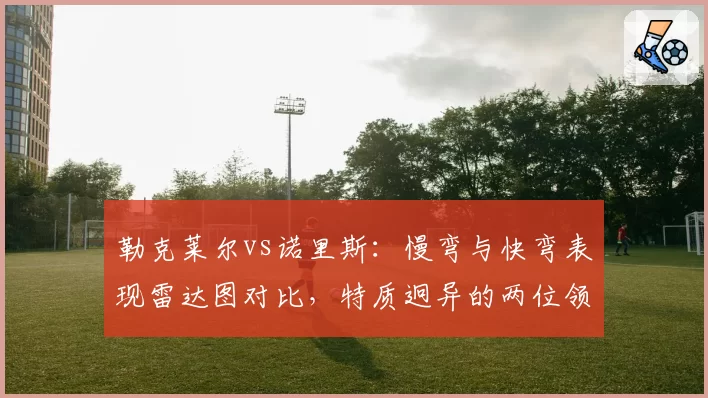 勒克莱尔vs诺里斯：慢弯与快弯表现雷达图对比，特质迥异的两位领跑者
