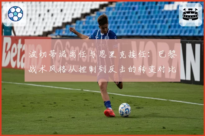 波切蒂诺离任与恩里克接任：巴黎战术风格从控制到反击的转变对比