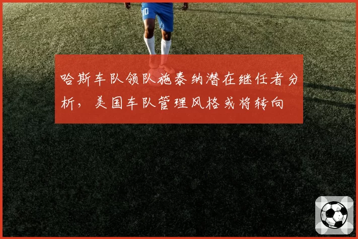 哈斯车队领队施泰纳潜在继任者分析，美国车队管理风格或将转向