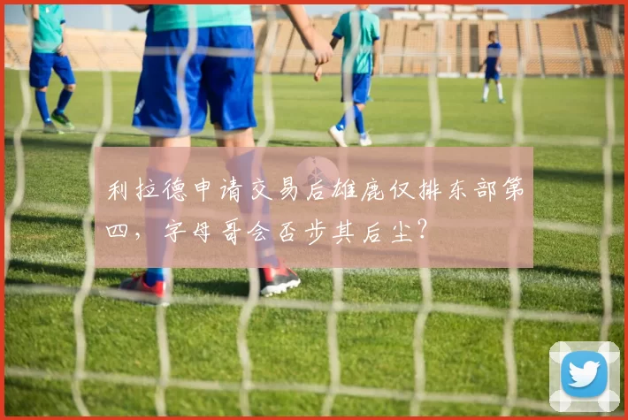 利拉德申请交易后雄鹿仅排东部第四,字母哥会否步其后尘?