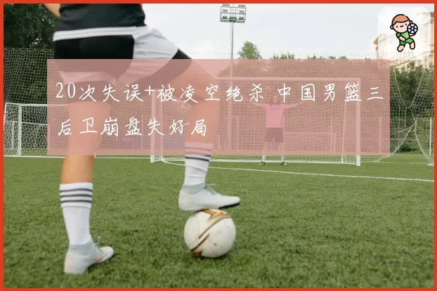 20次失误+被凌空绝杀 中国男篮三后卫崩盘失好局