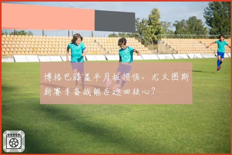 博格巴膝盖半月板损伤,尤文图斯新赛季备战能否迎回核心?