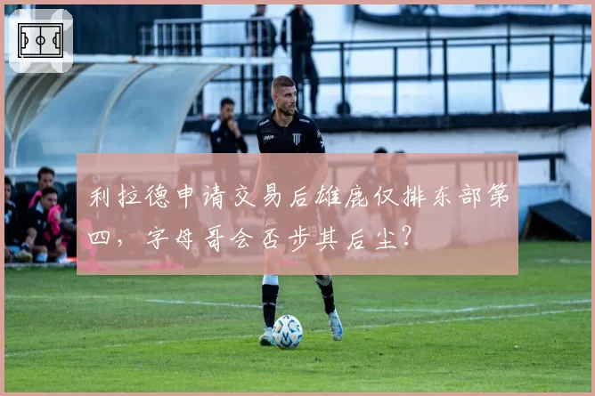 利拉德申请交易后雄鹿仅排东部第四，字母哥会否步其后尘？