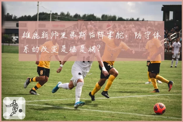 雄鹿新帅里弗斯临阵掌舵，防守体系的改变是福是祸？