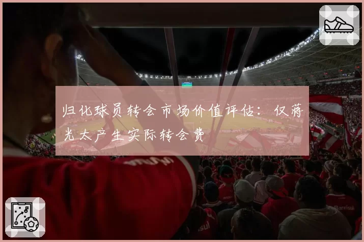 归化球员转会市场价值评估：仅蒋光太产生实际转会费