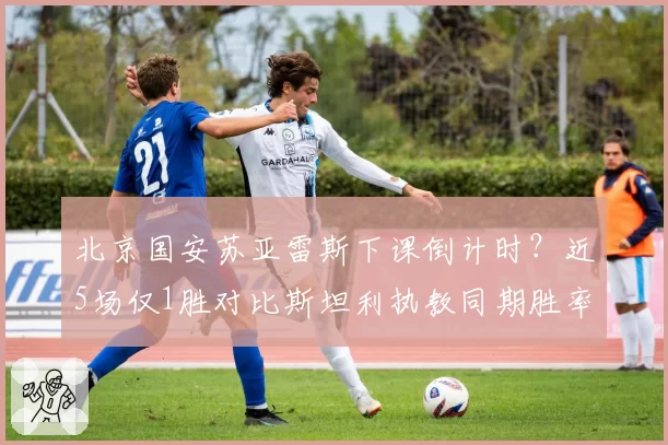 北京国安苏亚雷斯下课倒计时?近5场仅1胜对比斯坦利执教同期胜率骤降