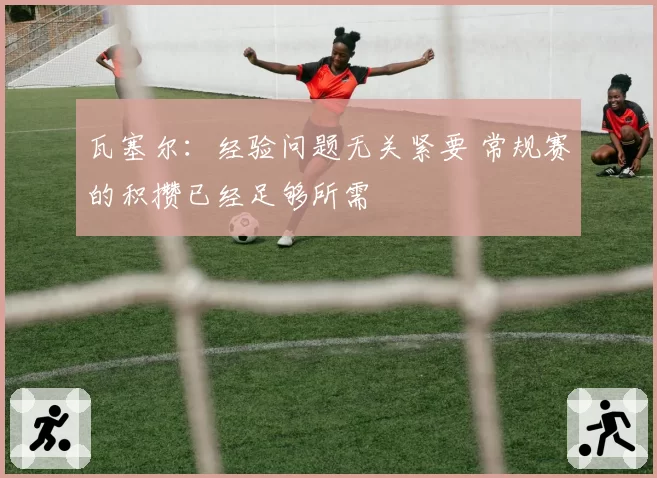 瓦塞尔：经验问题无关紧要 常规赛的积攒已经足够所需