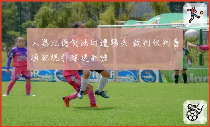 人恩比德倒地时遭踢头 裁判仅判普通犯规引球迷狂嘘