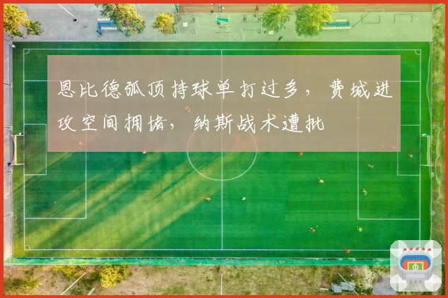 恩比德弧顶持球单打过多,费城进攻空间拥堵,纳斯战术遭批