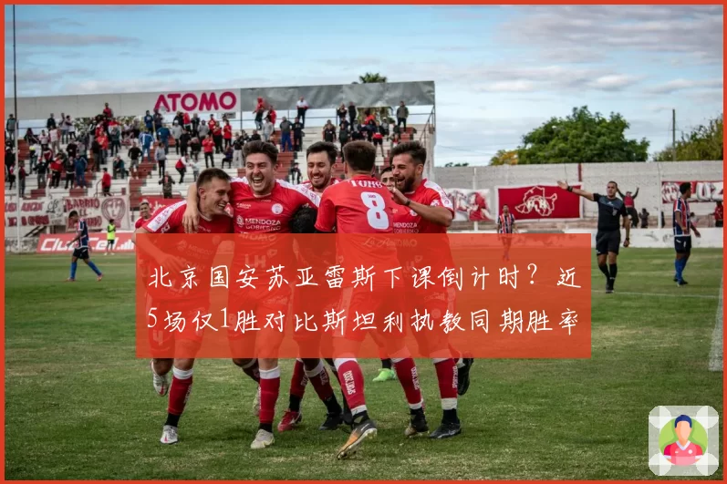 北京国安苏亚雷斯下课倒计时?近5场仅1胜对比斯坦利执教同期胜率骤降