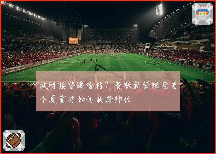 波特接替滕哈格?曼联新管理层首个夏窗将如何抉择帅位