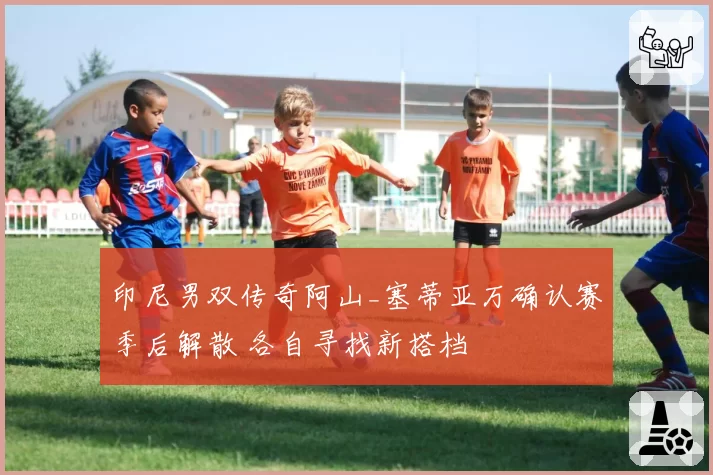 印尼男双传奇阿山_塞蒂亚万确认赛季后解散 各自寻找新搭档