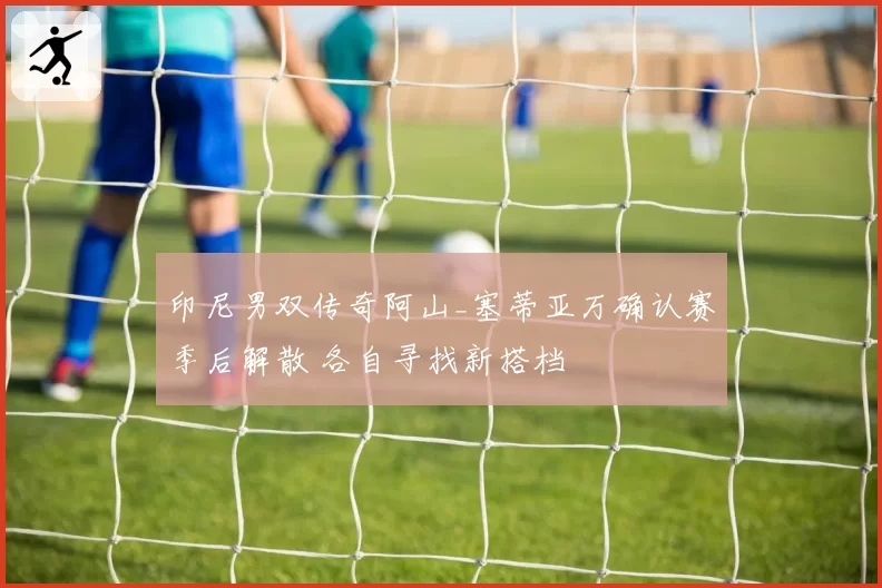 印尼男双传奇阿山_塞蒂亚万确认赛季后解散 各自寻找新搭档