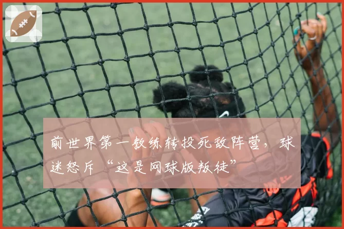 前世界第一教练转投死敌阵营，球迷怒斥“这是网球版叛徒”