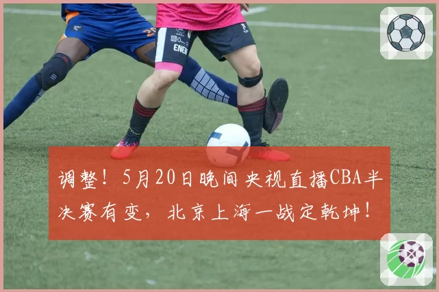 调整！5月20日晚间央视直播CBA半决赛有变，北京上海一战定乾坤！