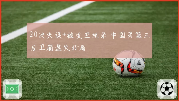 20次失误+被凌空绝杀 中国男篮三后卫崩盘失好局