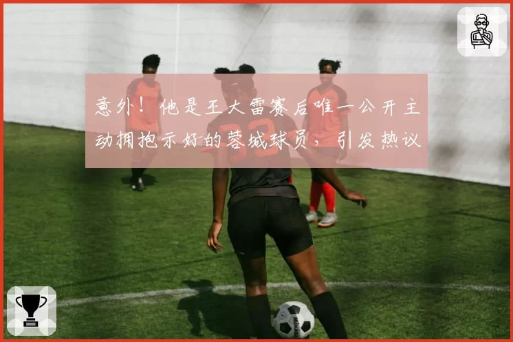 意外!他是王大雷赛后唯一公开主动拥抱示好的蓉城球员,引发热议