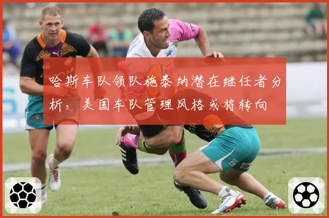 哈斯车队领队施泰纳潜在继任者分析，美国车队管理风格或将转向