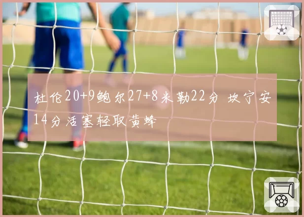 杜伦20+9鲍尔27+8米勒22分 坎宁安14分活塞轻取黄蜂