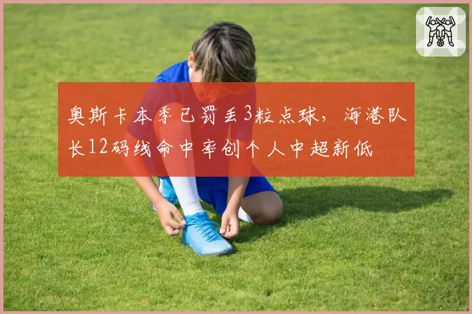 奥斯卡本季已罚丢3粒点球,海港队长12码线命中率创个人中超新低