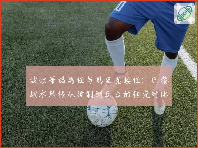 波切蒂诺离任与恩里克接任：巴黎战术风格从控制到反击的转变对比