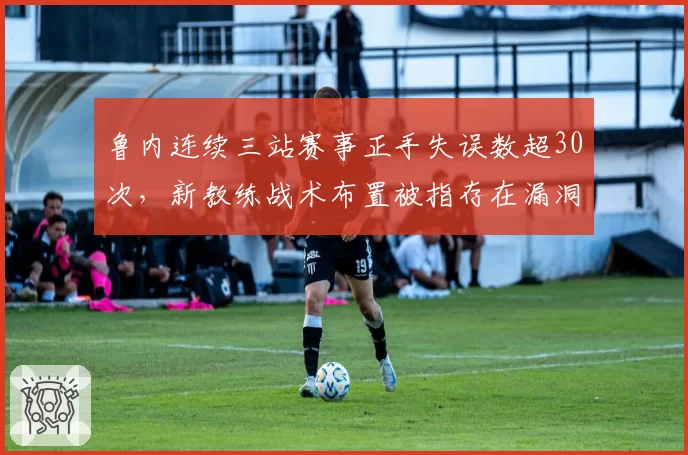 鲁内连续三站赛事正手失误数超30次，新教练战术布置被指存在漏洞