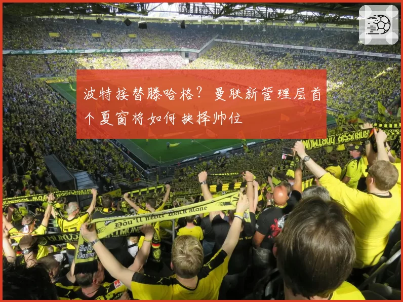 波特接替滕哈格?曼联新管理层首个夏窗将如何抉择帅位