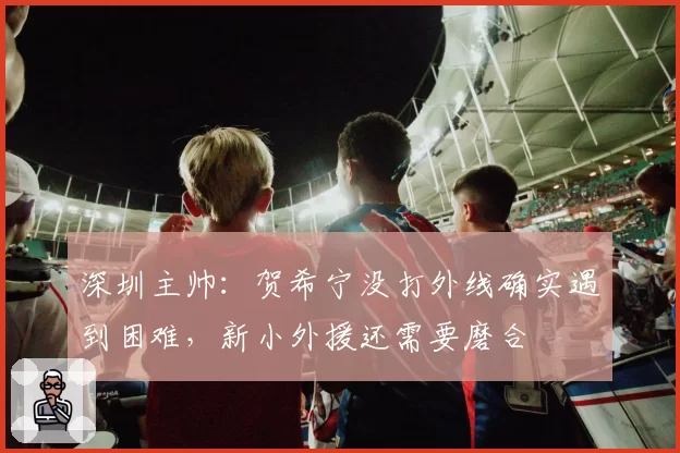 深圳主帅：贺希宁没打外线确实遇到困难，新小外援还需要磨合