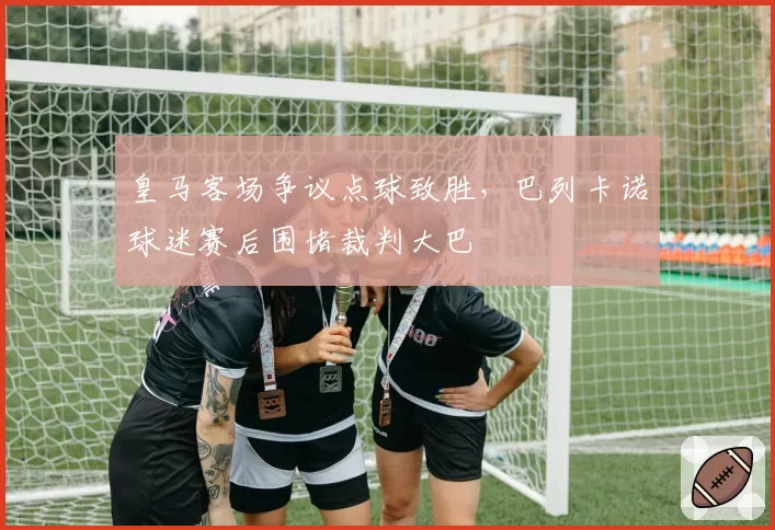 皇马客场争议点球致胜，巴列卡诺球迷赛后围堵裁判大巴
